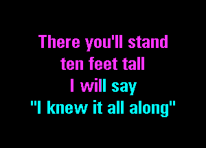 There you'll stand
ten feet tall

I will say
I knew it all along