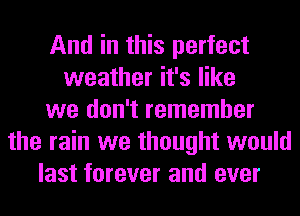 And in this perfect
weather it's like
we don't remember
the rain we thought would
last forever and ever