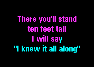 There you'll stand
ten feet tall

I will say
I knew it all along