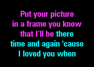 Put your picture
in a frame you know
that I'll be there
time and again 'cause
I loved you when
