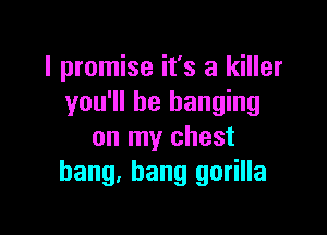 I promise it's a killer
you'll be hanging

on my chest
bang, bang gorilla