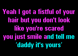 Yeah I got a fistful of your
hair but you don't look
like you're scared
you iust smile and tell me
'daddy it's yours'