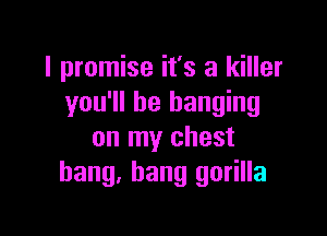 I promise it's a killer
you'll be hanging

on my chest
bang, bang gorilla
