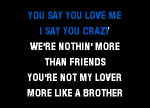 YOU SAY YOU LOVE ME
I SAY YOU CRAZY
IWE'RE NOTHIN' MORE
THAN FRIENDS
YOU'RE HOT MY LOVER

MORE LIKE A BROTHER l