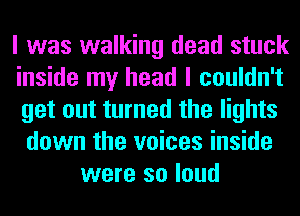 I was walking dead stuck
inside my head I couldn't
get out turned the lights
down the voices inside
were so loud
