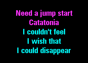 Need a jump start
Catatonia

I couldn't feel
I wish that
I could disappear