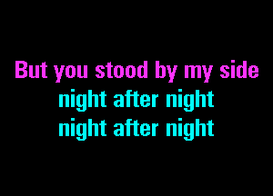 But you stood by my side

night after night
night after night