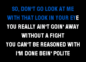 SO, DON'T GO LOOK AT ME
WITH THAT LOOK IN YOUR EYE
YOU REALLY AIN'T GOIH' AWAY

WITHOUT A FIGHT
YOU CAN'T BE REASOHED WITH
I'M DONE BEIH' POLITE