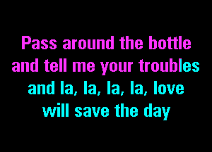 Pass around the bottle
and tell me your troubles

and la, la, la, la, love
will save the day