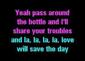 Yeah pass around
the bottle and I'll

share your troubles
and la, la, la, la, love
will save the day