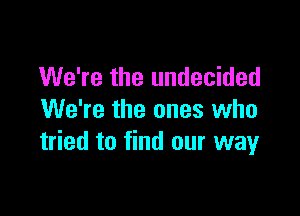 We're the undecided

We're the ones who
tried to find our way