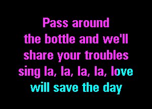 Pass around
the bottle and we'll
share your troubles

sing la, la, la, la, love
will save the day