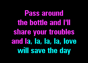 Pass around
the bottle and I'll

share your troubles
and la, la, la, la, love
will save the day