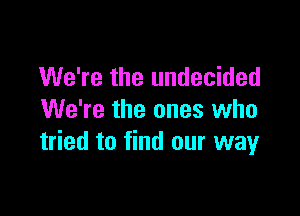 We're the undecided

We're the ones who
tried to find our way