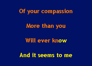 Of your compassion

More than you
Will ever know

And it seems to me