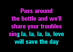 Pass around
the bottle and we'll
share your troubles

sing la, la, la, la, love
will save the day