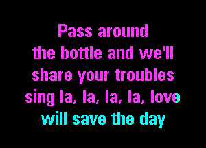 Pass around
the bottle and we'll
share your troubles

sing la, la, la, la, love
will save the day