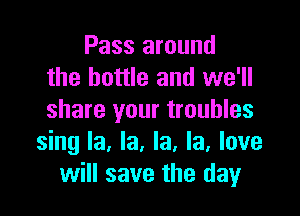 Pass around
the bottle and we'll
share your troubles

sing la, la, la, la, love
will save the day