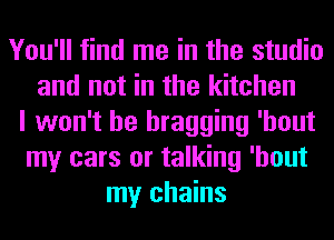 You'll find me in the studio
and not in the kitchen
I won't be bragging 'hout
my cars or talking 'hout
my chains