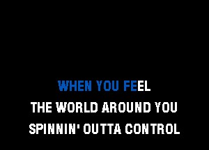 WHEN YOU FEEL
THE WORLD AROUND YOU
SPINNIH' OUTTA CONTROL