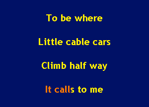 To be where

Little cable cars

Climb half way

It calls to me