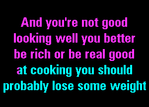 And you're not good
looking well you better
be rich or be real good
at cooking you should

probably lose some weight