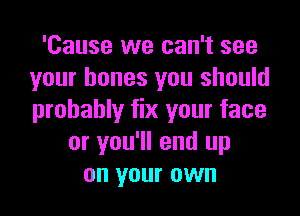 'Cause we can't see
your bones you should

probably fix your face
or you'll end up
on your own