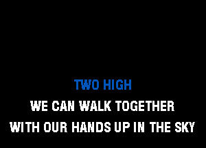 TWO HIGH
WE CAN WALK TOGETHER
WITH OUR HANDS UP IN THE SKY
