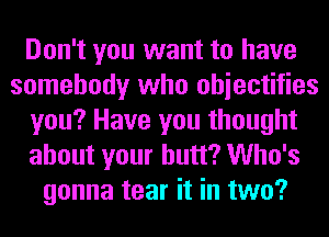 Don't you want to have
somebody who ohiectifies
you? Have you thought
about your butt? Who's
gonna tear it in two?