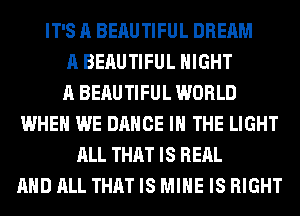 IT'S A BEAUTIFUL DREAM
A BEAUTIFUL NIGHT
A BEAUTIFUL WORLD
WHEN WE DANCE IN THE LIGHT
ALL THAT IS REAL
AND ALL THAT IS MINE IS RIGHT