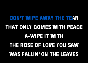 DON'T WIPE AWAY THE TEAR
THAT ONLY COMES WITH PEACE
A-WIPE IT WITH
THE ROSE OF LOVE YOU SAW
WAS FALLIH' ON THE LEAVES