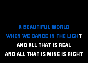 A BERUTIFUL WORLD
WHEN WE DANCE IN THE LIGHT
AND ALL THAT IS REAL
AND ALL THAT IS MINE IS RIGHT