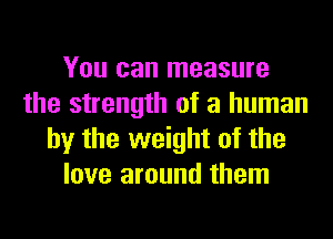 You can measure
the strength of a human
by the weight of the
love around them