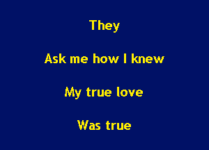 They

Ask me how I knew

My true love

Was true