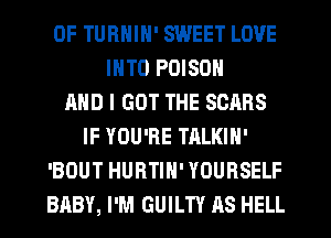 0F TURNIN' SWEET LOVE
INTO POISON
AND I GOT THE SOARS
IF YOU'RE TALKIN'
'BOUT HURTIN' YOURSELF
BABY, I'M GUILTY AS HELL