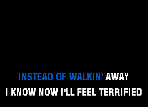 INSTEAD OF WALKIH' AWAY
I KNOW HOW I'LL FEEL TERRIFIED
