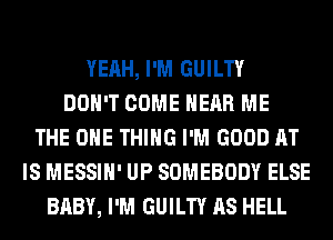 YEAH, I'M GUILTY
DON'T COME HEAR ME
THE ONE THING I'M GOOD AT
IS MESSIH' UP SOMEBODY ELSE
BABY, I'M GUILTY AS HELL