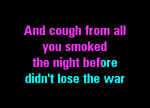 And cough from all
you smoked

the night before
didn't lose the war