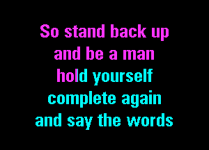 So stand back up
and be a man

hold yourself
complete again
and say the words