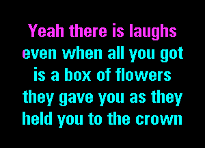 Yeah there is laughs
even when all you got
is a box of flowers
they gave you as they
hold you to the crown