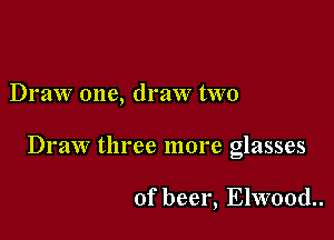 Draw one, draw two

Draw three more glasses

of beer, Elwood.