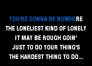 YOU'RE GONNA BE NOWHERE
THE LONELIEST KIND OF LONELY
IT MAY BE ROUGH GOIH'
JUST TO DO YOUR THIHG'S
THE HARDEST THING TO DO...