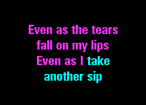 Even as the tears
fall on my lips

Even as I take
another sip