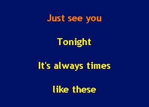 Just see you

Tonight

It's always times

like these