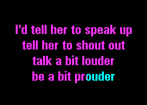 I'd tell her to speak up
tell her to shout out

talk a bit louder
he a hit prouder