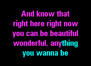 And know that
right here right now
you can be beautiful
wonderful, anything

you wanna be