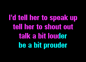 I'd tell her to speak up
tell her to shout out

talk a bit louder
he a hit prouder