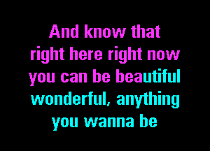 And know that
right here right now
you can be beautiful
wonderful, anything

you wanna be