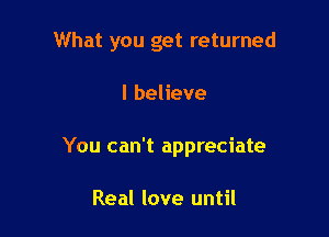 What you get returned

I believe

You can't appreciate

Real love until