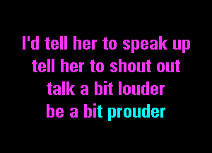 I'd tell her to speak up
tell her to shout out

talk a bit louder
he a hit prouder